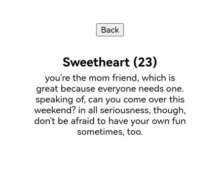Phone Screencap from an innocence test. My result: "Sweetheart (22)
you're the mom friend, which is great because everyone needs one. speaking of, can you come over this weekend? in all seriousness, though, don't be afraid to have your own fun sometimes, too."