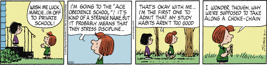 Peppermint Patty: 'Wish me luck, Marcie ... I'm off to private school!  I'm going to the 'Ace Obedience School'!  It's kind of a strange name, but it probably means that they stress discipline ... that's okay with me.  I'm the first one to admit that my study habits aren't too good.  ... [ holding up and considering a collar ] I wonder, though, why we're supposed to take along a choke-chain.'