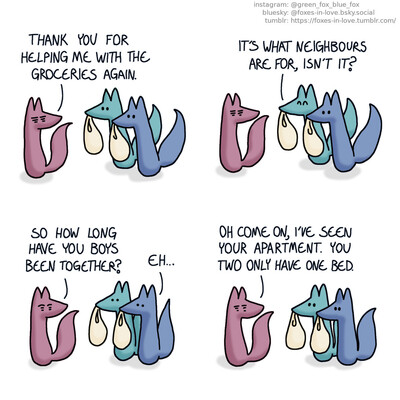 A comic of two foxes, one of whom is blue, the other is green. In this one, Blue and Green are helping a third fox, an elderly fox of soft rosy pink with her groceries. Rosy fox walks ahead, looking behind herself at Blue and Green. Rosy: Thank you for helping me with the groceries again. Green: It's what neighbours are for, isn't it?  Blue and Green hesitate a moment as Rosy cheerfully asks them a question. Rosy: So how long have you boys been together? Blue: Eh...  All the foxes relax as Rosy continues. Rosy: Oh come on, I've seen your apartment. You two only have one bed.