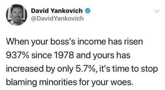 David Yankovich
@DavidYankovich
When your boss's income has risen 937% since 1978 and yours has increased by only 5.7%, it's time to stop blaming minorities for your woes.
