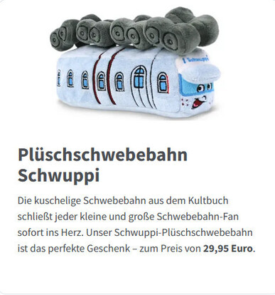 a screenshot from https://www.wsw-online.de/geschenketipps/ showing a plushie of the suspended railway in wuppertal

"
Plüschschwebebahn Schwuppi

Die kuschelige Schwebebahn aus dem Kultbuch schließt jeder kleine und große Schwebebahn-Fan sofort ins Herz. Unser Schwuppi-Plüschschwebebahn ist das perfekte Geschenk – zum Preis von 29,95 Euro.
"
