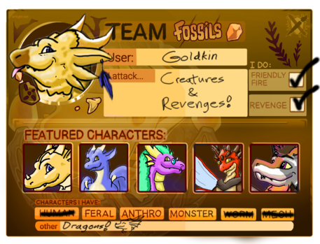 Art Fight 2025 card for Team Fossils! A golden raptor-dragon appears in the upper left by the title.

Text on the card reads:

User: Goldkin
I attack... Creatures & Revenges!

I do: 
Friendly Fire (checked)
Revenge (checked)

Featured Characters:
(Imaged left to right: Goldkin, Lorem, Ipsum, Baetyl, Blayn, all with artistic depictions of their characters found through the profile link https://artfight.net/~Goldkin )

Characters I have:
Feral, Anthro, and Monster are selected
Other: Dragons! (with an artistic depiction of my dragon done as a doodle)

Watermarks are also visible for artfight.net and its logo in the upper left and right, respectively

Character design credits:
* Goldkin (raptorized): Tempelina
* Baetyl (as an ant dragon adopt): Razigator
* Blayn (as a pigeon dragon adopt): YoteCoyote

This credit also appears in a reply that immediately follows this one