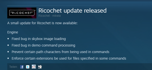 Ricochet update released 21 August - mikela	 A small update for Ricochet is now available:  Engine      Fixed bug in skybox image loading     Fixed bug in demo command processing     Prevent certain path characters from being used in commands     Enforce certain extensions be used for files specified in some commands