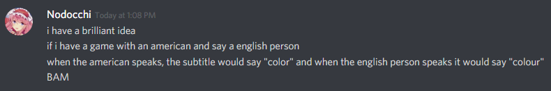 a discord screenshot with nodocchi saying "i have a brilliant idea if i have a game with an american and say a english person when the american speaks, the subtitle would say "color" and when the english person speaks it would say "colour" (spelled with a u) BAM"
