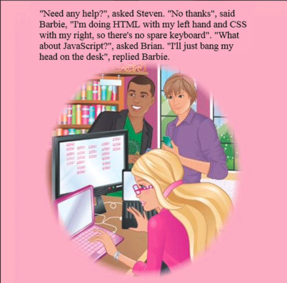 "Need any help?", asked Steven. "No thanks", said Barbie, "I'm doing HTML with my left hand and CSS with my right, so there's no spare keyboard". "What about JavaScript?", asked Brian. "T'll just bang my head on the desk", replied Barbie.