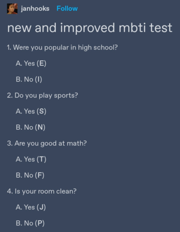 tumblr post by janhooks:
new and improved mbti test
1. Were you popular in high school?
A. Yes (E)
B. No (I)
2. Do you play sports?
A. Yes (S)
B. No (N)
3. Are you good at math?
A. Yes (T)
B. No (F)
4. Is your room clean?
A. Yes (J)
B. No (P) 