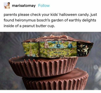 screenshot of part of a tumblr post from tumblr user marisatomay. the post says, "parents please check your kids' halloween candy. just found heironymus bosch's garden of earthly delights inside of a peanut butter cup." there's a photo of three reese's peanut butter cups stacked, and the top one is cut in half revealing the contents. where there is normally peanut butter, someone has photoshopped a picture of the painting mentioned in the text of the post. 