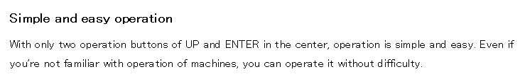 Simple and easy operation

With only two operation buttons of UP and ENTER in the center, operation is simple and easy. Even if you're not familiar with operation of machines, you can operate it without difficulty.