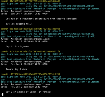 a screenshot of the git log for day 2 to 4 of advent of code, 3 of which were signed from porygon (my phone) and one from my desktop (jirachi)

the text of the terminal is:

commit <a hash>
gpg: Signature made 2022-12-04 15:27:42 -0500 EST
gpg:                using RSA key <a hash>
gpg: Good signature from "Archenoth (Porygon) <archenoth@gmail.com>" [ultimate]
Author: Archenoth <archenoth@gmail.com>
Date:   Sun Dec 4 13:26:47 2022 -0700

    Get rid of a redundant destructure from today's solution

    (It was bugging me..!)

commit <a hash>
gpg: Signature made 2022-12-04 00:56:59 -0500 EST
gpg:                using RSA key <a hash>
gpg: Good signature from "Archenoth (Jirachi) <archenoth@gmail.com>" [full]
Author: Archenoth <archenoth@gmail.com>
Date:   Sat Dec 3 22:56:48 2022 -0700

    Day 4! In clojure~

commit <a hash>
gpg: Signature made 2022-12-03 01:28:39 -0500 EST
gpg:                using RSA key <a hash>
gpg: Good signature from "Archenoth (Porygon) <archenoth@gmail.com>" [ultimate]
Author: Archenoth <archenoth@gmail.com>
Date:   Fri Dec 2 23:28:27 2022 -0700

    Aaaand day 3 done!

commit <a hash>
gpg: Signature made 2022-12-02 22:54:36 -0500 EST
gpg:                using RSA key <a hash>
gpg: Good signature from "Archenoth (Porygon) <archenoth@gmail.com>" [ultimate]
Author: Archenoth <archenoth@gmail.com>
Date:   Fri Dec 2 20:54:18 2022 -0700

    Day 2 of Advent of Code! (In fennel!)
: