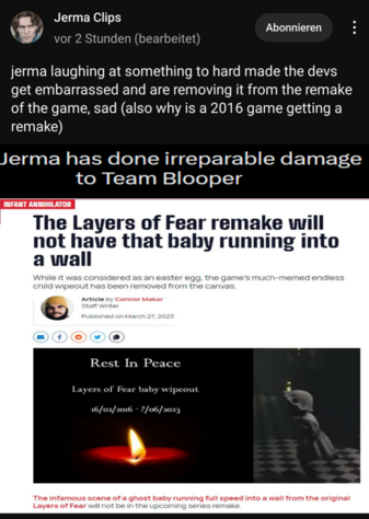 Jerma Clips (youtube) community post: jerma laughing at something to hard made the devs get embarrassed and are removing it from the remake of the game, sad (also why is a 2016 game getting a remake)
(in image:) Jerma has done irreparable damage to Team Blooper
(news headline in screenshot:) The Layers of Fear remake will
not have that baby running into
a wall
While it was considered as an easter egg. the game's much-memed endless child wipeout has been removed from the canvas.