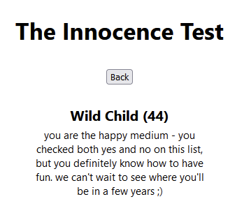The Innocence Test
Wild Child (44)
you are the happy medium - you checked both yes and no on this list, but you definitely know how to have fun. we can't wait to see where you'll be in a few years ;)