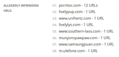 [screenshot of text]
Allegedly Infringing URLs:

    porntoc.com - 12 URLs
    livelypup.com - 1 URL
    www.unihertz.com - 1 URL
    livelylys.com - 1 URL
    www.southern-laos.com - 1 URL
    munyonspawpaw.com - 1 URL
    www.samsungpuan.com - 1 URL
    m.ulefone.com - 1 URL