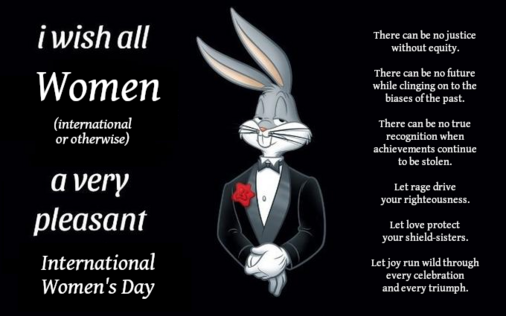 Bugs Bunny "I wish all X a very pleasant evening" meme modified to say "I wish all Women (international or otherwise) a very pleasant International Women's Day"

On the right in smaller text reads the following:

"There can be no justice without equity.

There can be no future while clinging on to the biases of the past.

There can be no true recognition when achievements continue to be stolen.

Let rage drive your righteousness.

Let love protect your shield-sisters.

Let joy run wild through every celebration and triumph."