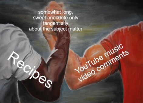 That clasped muscular arms meme, only the arm at left says "recipes" the arm at right says "YouTube music video comments" and the clasped hands get "somewhat long, sweet anecdote only tangentially about the subject matter."